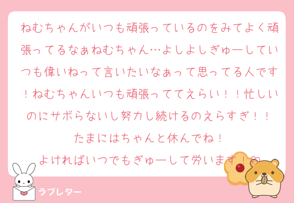 ねむちゃんがいつも頑張っているのをみてよく頑張ってるなぁねむちゃん…よしよしぎゅーしていつも偉いねって言いたいなぁって思ってる人です！ねむちゃんいつも頑張っててえらい！！忙しいのにサボらないし努力し続けるのえらすぎ！！
たまにはちゃんと休んでね！
よければいつでもぎゅーして労います！