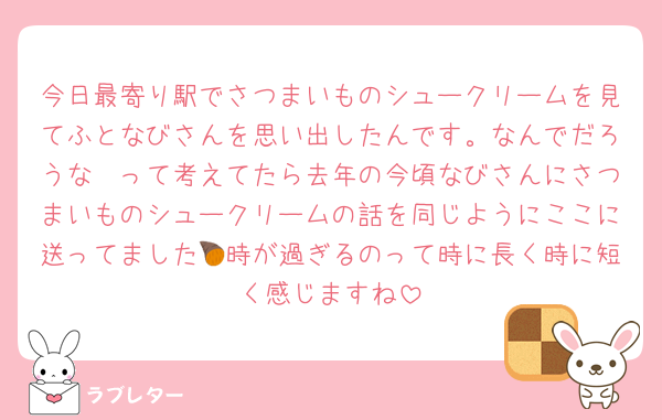 今日最寄り駅でさつまいものシュークリームを見てふとなびさんを思い出したんです。なんでだろうな〜って考えてたら去年の今頃なびさんにさつまいものシュークリームの話を同じようにここに送ってました🍠時が過ぎるのって時に長く時に短く感じますね