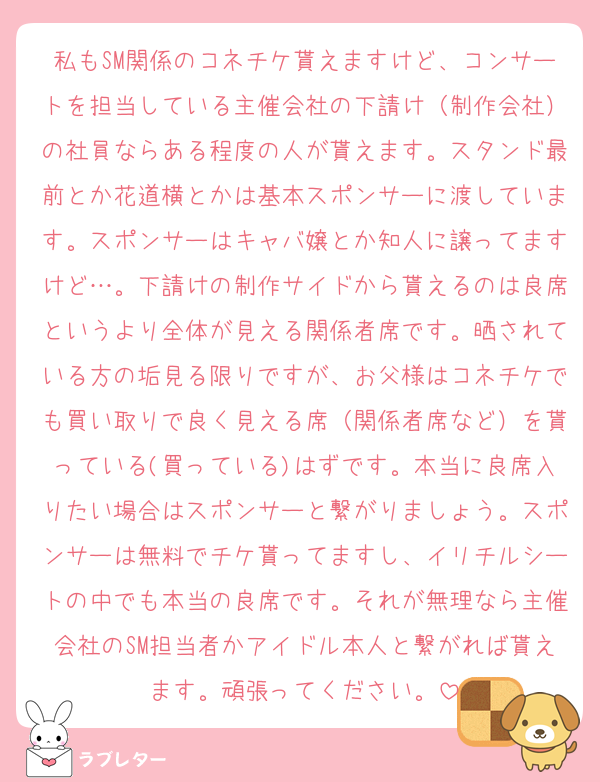 私もSM関係のコネチケ貰えますけど、コンサートを担当している主催会社の下請け（制作会社）の社員ならある程度の人が貰えます。スタンド最前とか花道横とかは基本スポンサーに渡しています。スポンサーはキャバ嬢とか知人に譲ってますけど…。下請けの制作サイドから貰えるのは良席というより全体が見える関係者席です。晒されている方の垢見る限りですが、お父様はコネチケでも買い取りで良く見える席（関係者席など）を貰っている(買っている)はずです。本当に良席入りたい場合はスポンサーと繋がりましょう。スポンサーは無料でチケ貰ってますし、イリチルシートの中でも本当の良席です。それが無理なら主催会社のSM担当者かアイドル本人と繋がれば貰えます。頑張ってください。