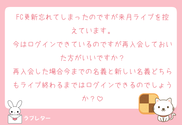 FC更新忘れてしまったのですが来月ライブを控えています。
今はログインできているのですが再入会しておいた方がいいですか？
再入会した場合今までの名義と新しい名義どちらもライブ終わるまではログインできるのでしょうか？
