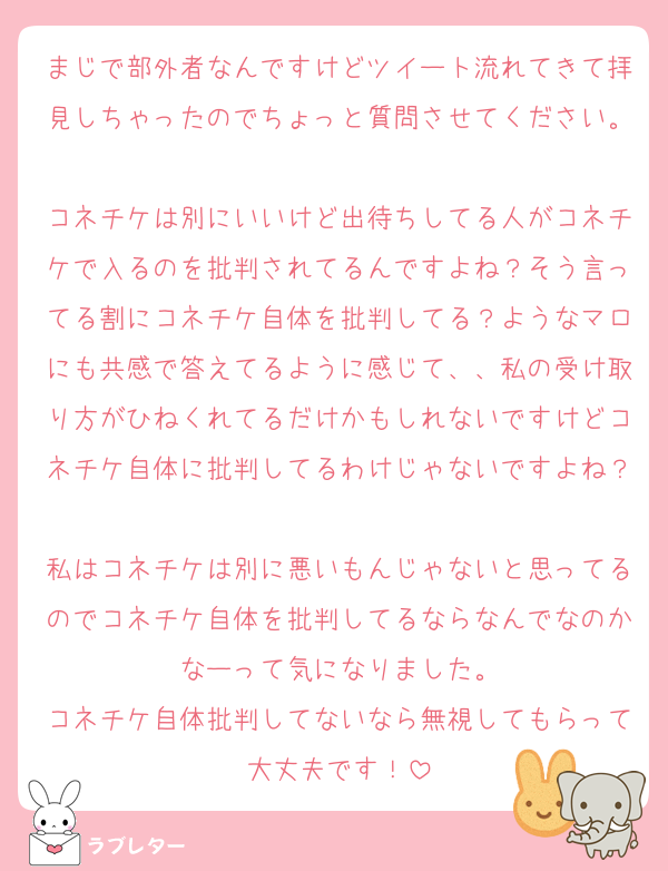 まじで部外者なんですけどツイート流れてきて拝見しちゃったのでちょっと質問させてください。
コネチケは別にいいけど出待ちしてる人がコネチケで入るのを批判されてるんですよね？そう言ってる割にコネチケ自体を批判してる？ようなマロにも共感で答えてるように感じて、、私の受け取り方がひねくれてるだけかもしれないですけどコネチケ自体に批判してるわけじゃないですよね？
私はコネチケは別に悪いもんじゃないと思ってるのでコネチケ自体を批判してるならなんでなのかなーって気になりました。
コネチケ自体批判してないなら無視してもらって大丈夫です！