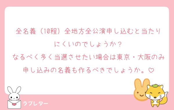 全名義（10程）全地方全公演申し込むと当たりにくいのでしょうか？
なるべく多く当選させたい場合は東京・大阪のみ申し込みの名義も作るべきでしょうか。