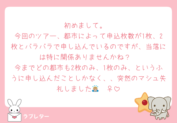 初めまして。
今回のツアー、都市によって申込枚数が1枚、2枚とバラバラで申し込んでいるのですが、当落には特に関係ありませんかね？
今までどの都市も2枚のみ、1枚のみ、というふうに申し込んだことしかなく、、突然のマシュ失礼しました🙇🏼‍♀️