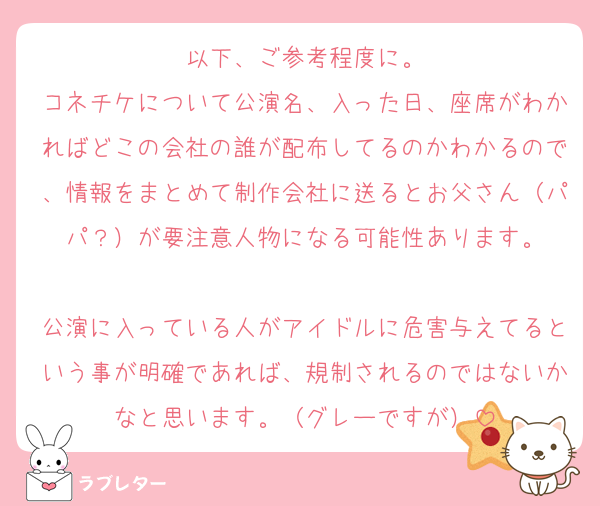 以下、ご参考程度に。
コネチケについて公演名、入った日、座席がわかればどこの会社の誰が配布してるのかわかるので、情報をまとめて制作会社に送るとお父さん（パパ？）が要注意人物になる可能性あります。

公演に入っている人がアイドルに危害与えてるという事が明確であれば、規制されるのではないかなと思います。（グレーですが）