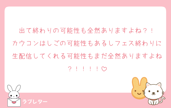 出て終わりの可能性も全然ありますよね？！
カウコンはしごの可能性もあるしフェス終わりに生配信してくれる可能性もまだ全然ありますよね？！！！！
