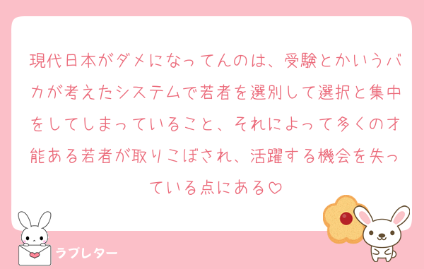 現代日本がダメになってんのは、受験とかいうバカが考えたシステムで若者を選別して選択と集中をしてしまっていること、それによって多くの才能ある若者が取りこぼされ、活躍する機会を失っている点にある