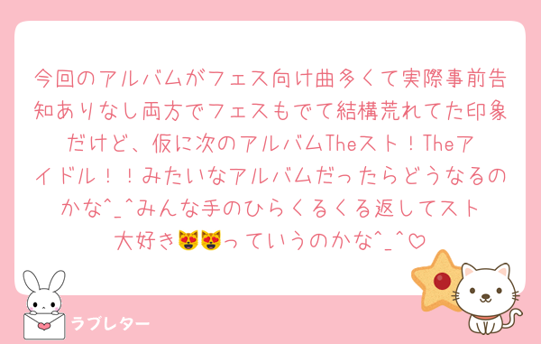 今回のアルバムがフェス向け曲多くて実際事前告知ありなし両方でフェスもでて結構荒れてた印象だけど、仮に次のアルバムTheスト！Theアイドル！！みたいなアルバムだったらどうなるのかな︎^_^みんな手のひらくるくる返してスト大好き😻😻っていうのかな︎^_^