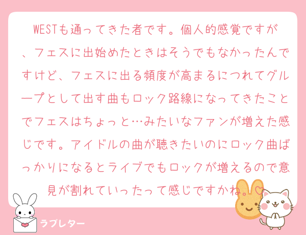 WESTも通ってきた者です。個人的感覚ですが、フェスに出始めたときはそうでもなかったんですけど、フェスに出る頻度が高まるにつれてグループとして出す曲もロック路線になってきたことでフェスはちょっと…みたいなファンが増えた感じです。アイドルの曲が聴きたいのにロック曲ばっかりになるとライブでもロックが増えるので意見が割れていったって感じですかね。