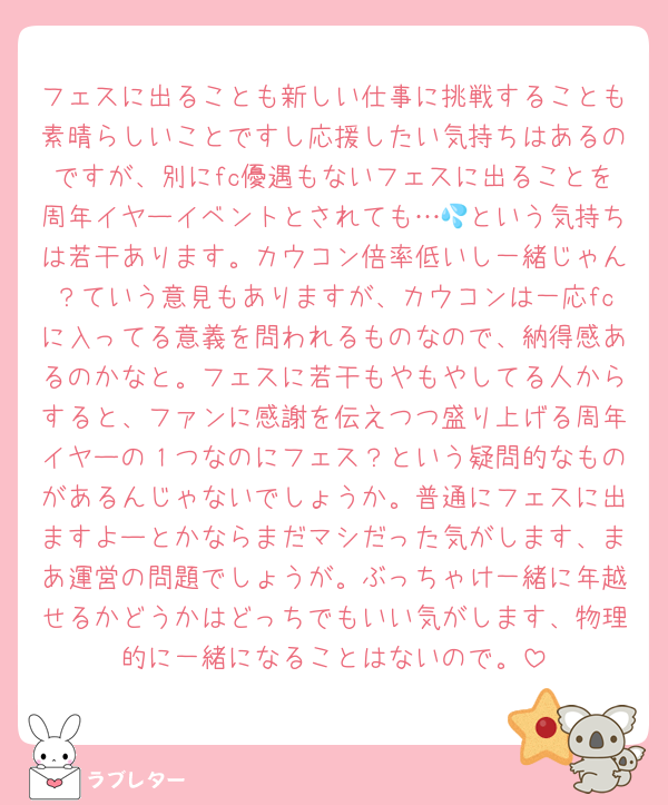フェスに出ることも新しい仕事に挑戦することも素晴らしいことですし応援したい気持ちはあるのですが、別にfc優遇もないフェスに出ることを周年イヤーイベントとされても…💦という気持ちは若干あります。カウコン倍率低いし一緒じゃん？ていう意見もありますが、カウコンは一応fcに入ってる意義を問われるものなので、納得感あるのかなと。フェスに若干もやもやしてる人からすると、ファンに感謝を伝えつつ盛り上げる周年イヤーの１つなのにフェス？という疑問的なものがあるんじゃないでしょうか。普通にフェスに出ますよーとかならまだマシだった気がします、まあ運営の問題でしょうが。ぶっちゃけ一緒に年越せるかどうかはどっちでもいい気がします、物理的に一緒になることはないので。