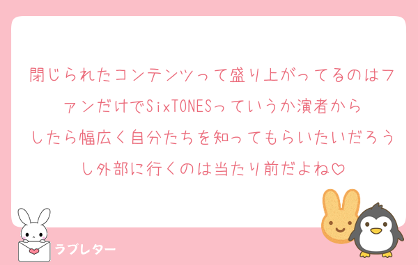 閉じられたコンテンツって盛り上がってるのはファンだけでSixTONESっていうか演者からしたら幅広く自分たちを知ってもらいたいだろうし外部に行くのは当たり前だよね