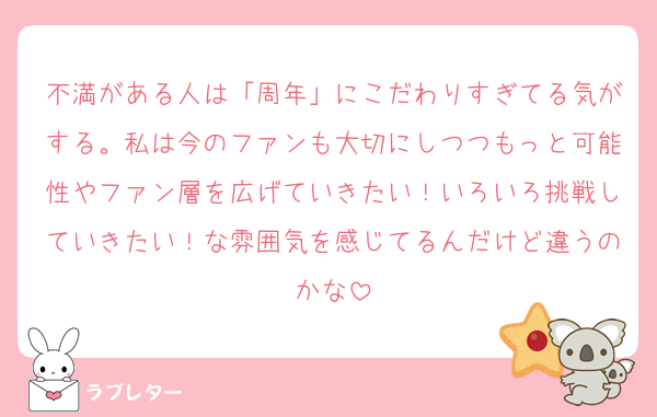不満がある人は「周年」にこだわりすぎてる気がする。私は今のファンも大切にしつつもっと可能性やファン層を広げていきたい！いろいろ挑戦していきたい！な雰囲気を感じてるんだけど違うのかな