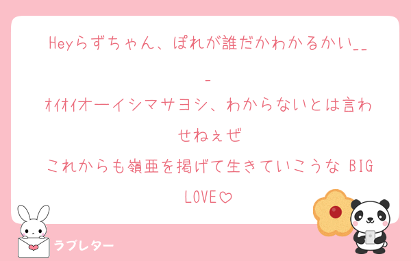 Heyらずちゃん、ぽれが誰だかわかるかい___
ｵｲｵｲオーイシマサヨシ、わからないとは言わせねぇぜ
これからも嶺亜を掲げて生きていこうな BIGLOVE