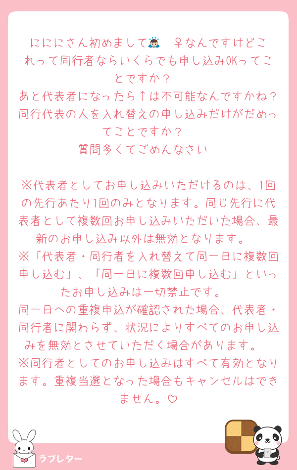 にににさん初めまして🙇🏻‍♀️なんですけどこれって同行者ならいくらでも申し込みOKってことですか？
あと代表者になったら↑は不可能なんですかね？同行代表の人を入れ替えの申し込みだけがだめってことですか？
質問多くてごめんなさい

※代表者としてお申し込みいただけるのは、1回の先行あたり1回のみとなります。同じ先行に代表者として複数回お申し込みいただいた場合、最新のお申し込み以外は無効となります。
※「代表者・同行者を入れ替えて同一日に複数回申し込む」、「同一日に複数回申し込む」といったお申し込みは一切禁止です。
同一日への重複申込が確認された場合、代表者・同行者に関わらず、状況によりすべてのお申し込みを無効とさせていただく場合があります。
※同行者としてのお申し込みはすべて有効となります。重複当選となった場合もキャンセルはできません。