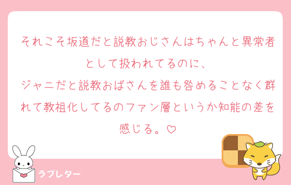 それこそ坂道だと説教おじさんはちゃんと異常者として扱われてるのに、
ジャニだと説教おばさんを誰も咎めることなく群れて教祖化してるのファン層というか知能の差を感じる。