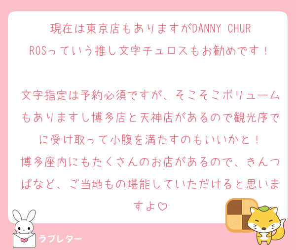 現在は東京店もありますがDANNY CHURROSっていう推し文字チュロスもお勧めです！
文字指定は予約必須ですが、そこそこボリュームもありますし博多店と天神店があるので観光序でに受け取って小腹を満たすのもいいかと！
博多座内にもたくさんのお店があるので、きんつばなど、ご当地もの堪能していただけると思いますよ