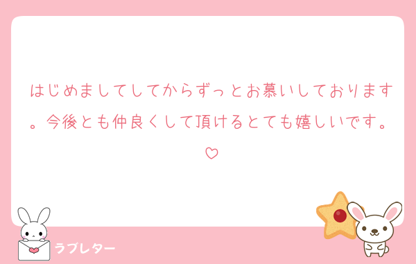 はじめましてしてからずっとお慕いしております。今後とも仲良くして頂けるとても嬉しいです。