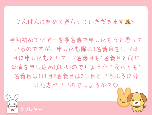 こんばんは初めて送らせていただきます🙇‍⤵︎
今回初めてツアーを多名義で申し込もうと思っているのですが、申し込む際は1名義目を1、2日目に申し込むとして、2名義目も1名義目と同じ公演を申し込めばいいのでしょうか？それとも1名義目は1日目2名義目は2日目というふうに分けた方がいいのでしょうか？