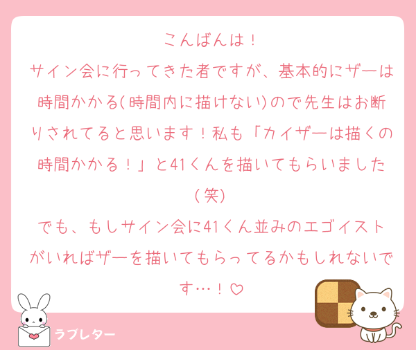 こんばんは！
サイン会に行ってきた者ですが、基本的にザーは時間かかる(時間内に描けない)ので先生はお断りされてると思います！私も「カイザーは描くの時間かかる！」と41くんを描いてもらいました(笑)
でも、もしサイン会に41くん並みのエゴイストがいればザーを描いてもらってるかもしれないです…！