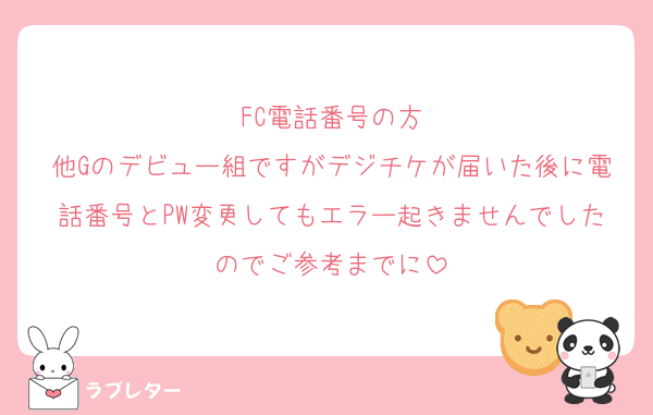 FC電話番号の方
他Gのデビュー組ですがデジチケが届いた後に電話番号とPW変更してもエラー起きませんでしたのでご参考までに