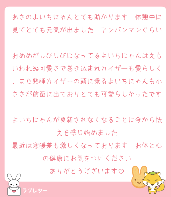 あさのよいちにゃんとても助かります　休憩中に見てとても元気が出ました　アンパンマンぐらい
おめめがしびしびになってるよいちにゃんはえもいわれぬ可愛さで巻き込まれカイザーも愛らしく、また熟睡カイザーの頭に乗るよいちにゃんも小ささが前面に出ておりとても可愛らしかったです
よいちにゃんが更新されなくなることに今から怯えを感じ始めました
最近は寒暖差も激しくなっております　お体と心の健康にお気をつけください
ありがとうございます