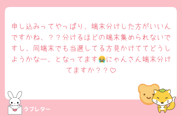 申し込みってやっぱり、端末分けした方がいいんですかね、？？分けるほどの端末集められないですし、同端末でも当選してる方見かけててどうしようかなー、となってます😭にゃんさん端末分けてますか？？