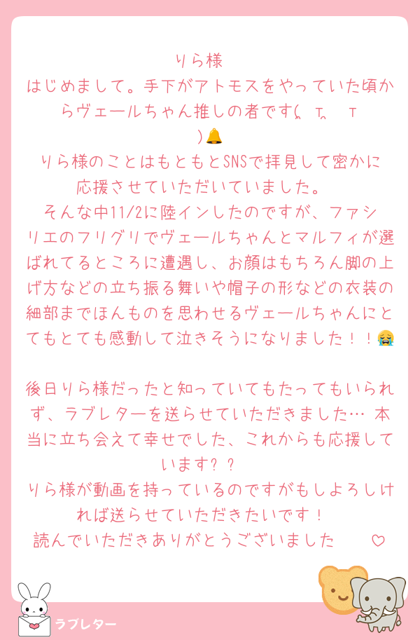 りら様♡
はじめまして。手下がアトモスをやっていた頃からヴェールちゃん推しの者です( ̳т ̫ т ̳ )🔔
りら様のことはもともとSNSで拝見して密かに応援させていただいていました。
そんな中11/2に陸インしたのですが、ファシリエのフリグリでヴェールちゃんとマルフィが選ばれてるところに遭遇し、お顔はもちろん脚の上げ方などの立ち振る舞いや帽子の形などの衣装の細部までほんものを思わせるヴェールちゃんにとてもとても感動して泣きそうになりました！！😭
後日りら様だったと知っていてもたってもいられず、ラブレターを送らせていただきました…♡本当に立ち会えて幸せでした、これからも応援していますㅠㅠ
りら様が動画を持っているのですがもしよろしければ送らせていただきたいです！
読んでいただきありがとうございました🥹🥹