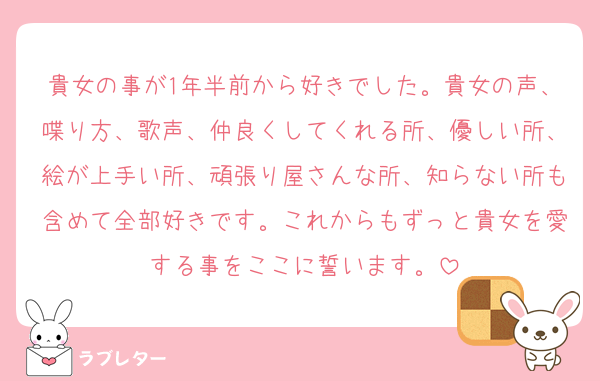 貴女の事が1年半前から好きでした。貴女の声、喋り方、歌声、仲良くしてくれる所、優しい所、絵が上手い所、頑張り屋さんな所、知らない所も含めて全部好きです。これからもずっと貴女を愛する事をここに誓います。
