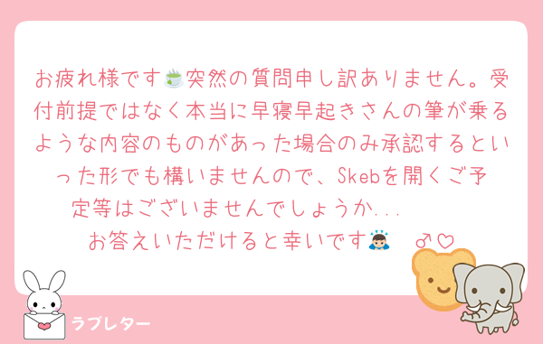 お疲れ様です🍵突然の質問申し訳ありません。受付前提ではなく本当に早寝早起きさんの筆が乗るような内容のものがあった場合のみ承認するといった形でも構いませんので、Skebを開くご予定等はございませんでしょうか...🥲🥲
お答えいただけると幸いです🙇🏻‍♂️