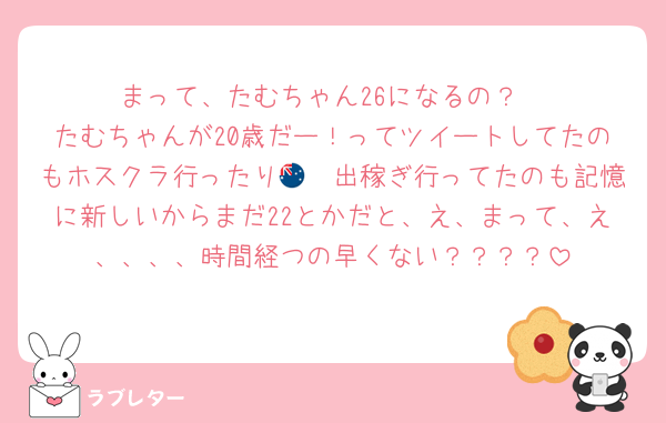 まって、たむちゃん26になるの？
たむちゃんが20歳だー！ってツイートしてたのもホスクラ行ったり🇦🇺出稼ぎ行ってたのも記憶に新しいからまだ22とかだと、え、まって、え、、、、時間経つの早くない？？？？