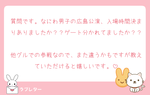 質問です。なにわ男子の広島公演、入場時間決まりありましたか？？ゲート分かれてましたか？？
他グルでの参戦なので、また違うかもですが教えていただけると嬉しいです。