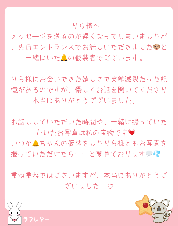 りら様へ
メッセージを送るのが遅くなってしまいましたが、先日エントランスでお話しいただきました🐶と一緒にいた🔔の仮装者でございます。

りら様にお会いできた嬉しさで支離滅裂だった記憶があるのですが、優しくお話を聞いてくださり本当にありがとうございました。

お話ししていただいた時間や、一緒に撮っていただいたお写真は私の宝物です💓
いつか🔔ちゃんの仮装をしたりら様ともお写真を撮っていただけたら……と夢見ております💭💦

重ね重ねではございますが、本当にありがとうございました❣️