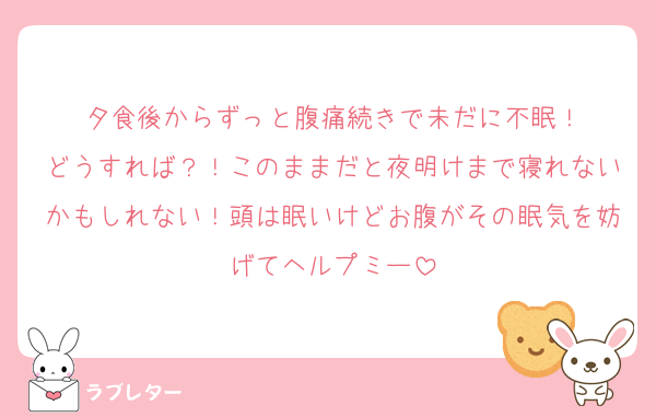 夕食後からずっと腹痛続きで未だに不眠！
どうすれば？！このままだと夜明けまで寝れないかもしれない！頭は眠いけどお腹がその眠気を妨げてヘルプミー