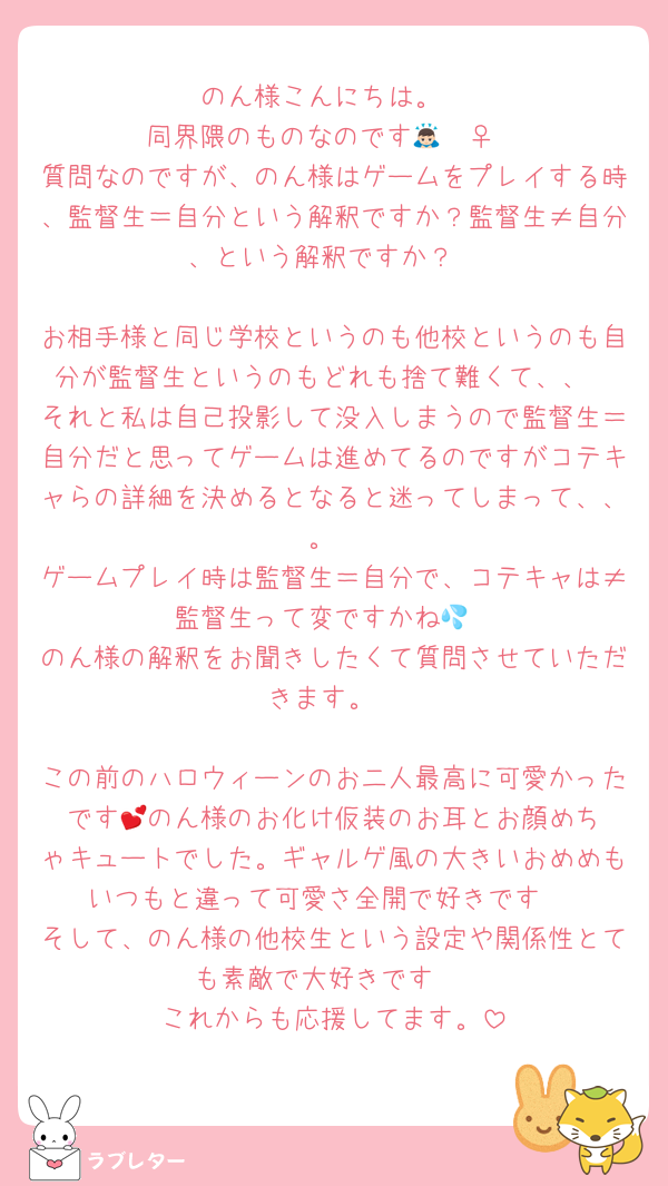 のん様こんにちは。
同界隈のものなのです🙇🏻‍♀️
質問なのですが、のん様はゲームをプレイする時、監督生＝自分という解釈ですか？監督生≠自分、という解釈ですか？

お相手様と同じ学校というのも他校というのも自分が監督生というのもどれも捨て難くて、、
それと私は自己投影して没入しまうので監督生＝自分だと思ってゲームは進めてるのですがコテキャらの詳細を決めるとなると迷ってしまって、、。
ゲームプレイ時は監督生＝自分で、コテキャは≠監督生って変ですかね💦
のん様の解釈をお聞きしたくて質問させていただきます。

この前のハロウィーンのお二人最高に可愛かったです︎💕︎のん様のお化け仮装のお耳とお顔めちゃキュートでした。ギャルゲ風の大きいおめめもいつもと違って可愛さ全開で好きです♡
そして、のん様の他校生という設定や関係性とても素敵で大好きです♡
これからも応援してます。