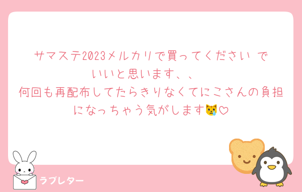 サマステ2023メルカリで買ってください♡でいいと思います、、
何回も再配布してたらきりなくてにこさんの負担になっちゃう気がします😿