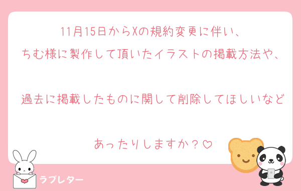 11月15日からXの規約変更に伴い、
ちむ様に製作して頂いたイラストの掲載方法や、
過去に掲載したものに関して削除してほしいなど
あったりしますか？