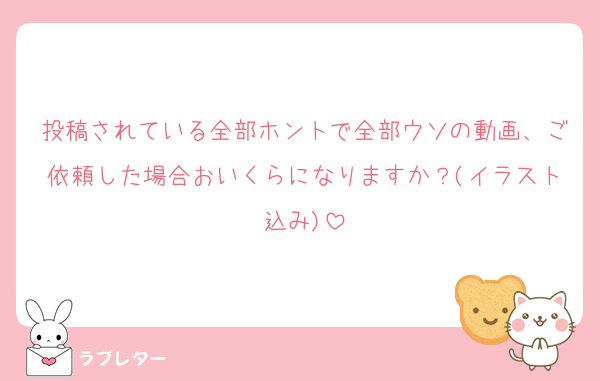 投稿されている全部ホントで全部ウソの動画、ご依頼した場合おいくらになりますか？(イラスト込み)