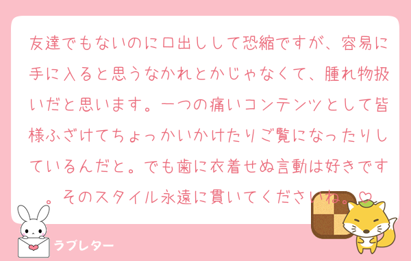 友達でもないのに口出しして恐縮ですが、容易に手に入ると思うなかれとかじゃなくて、腫れ物扱いだと思います。一つの痛いコンテンツとして皆様ふざけてちょっかいかけたりご覧になったりしているんだと。でも歯に衣着せぬ言動は好きです。そのスタイル永遠に貫いてくださいね。
