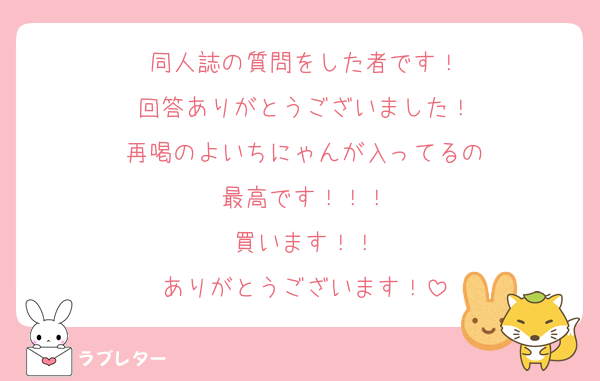 同人誌の質問をした者です！
回答ありがとうございました！
再喝のよいちにゃんが入ってるの
最高です！！！
買います！！
ありがとうございます！