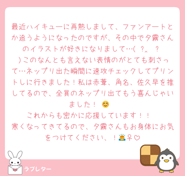 最近ハイキューに再熱しまして、ファンアートとか追うようになったのですが、その中で夕霧さんのイラストが好きになりまして…( ᴖ ͜ ᴖ )このなんとも言えない表情のがとても刺さって…ネップリ出た瞬間に速攻チェックしてプリントしに行きました！私は赤葦、角名、佐久早を推してるので、全員のネップリ出てもう喜んじゃいました！☺️🙌
これからも密かに応援しています！！
寒くなってきてるので、夕霧さんもお身体にお気をつけてください、！🙇‍♀️
