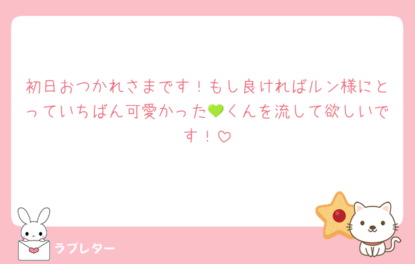 初日おつかれさまです！もし良ければルン様にとっていちばん可愛かった💚くんを流して欲しいです！