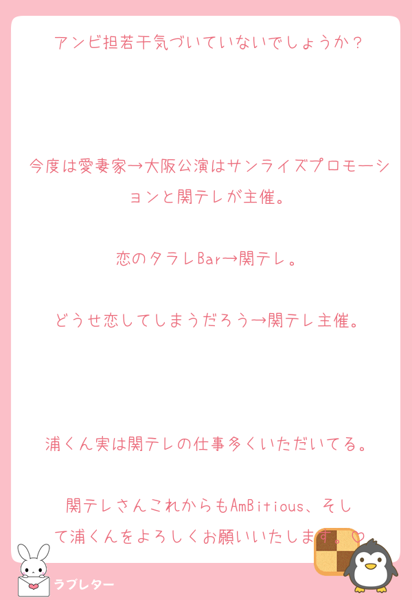 アンビ担若干気づいていないでしょうか？



今度は愛妻家→大阪公演はサンライズプロモーションと関テレが主催。

恋のタラレBar→関テレ。

どうせ恋してしまうだろう→関テレ主催。



浦くん実は関テレの仕事多くいただいてる。

関テレさんこれからもAmBitious、そして浦くんをよろしくお願いいたします。