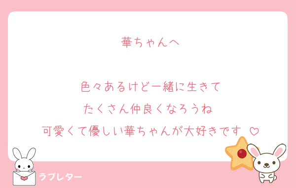 華ちゃんへ

色々あるけど一緒に生きて
たくさん仲良くなろうね♡
可愛くて優しい華ちゃんが大好きです♡