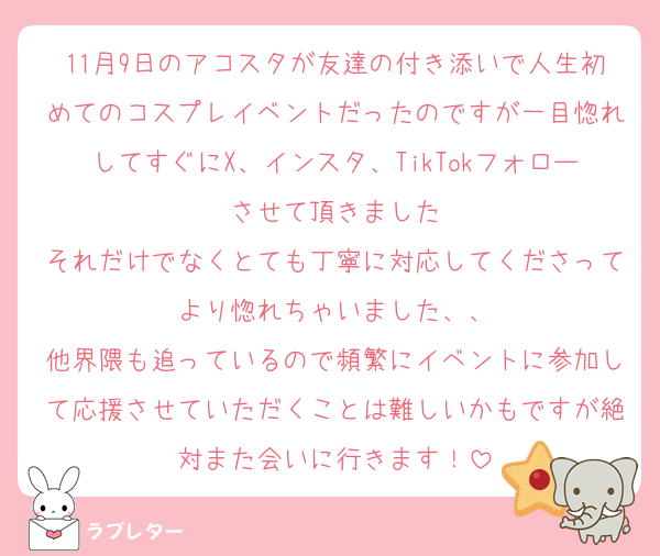 11月9日のアコスタが友達の付き添いで人生初めてのコスプレイベントだったのですが一目惚れしてすぐにX、インスタ、TikTokフォローさせて頂きました
それだけでなくとても丁寧に対応してくださってより惚れちゃいました、、
他界隈も追っているので頻繁にイベントに参加して応援させていただくことは難しいかもですが絶対また会いに行きます！