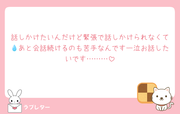 話しかけたいんだけど緊張で話しかけられなくて💧あと会話続けるのも苦手なんですー泣お話したいです………