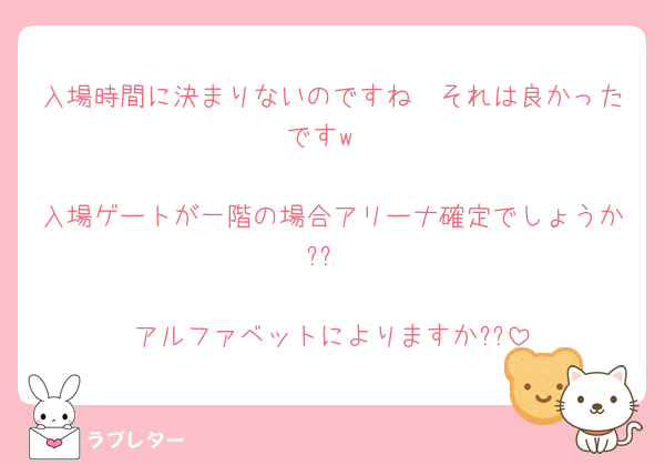 入場時間に決まりないのですね🫢それは良かったですw
　
入場ゲートが一階の場合アリーナ確定でしょうか??
　
アルファベットによりますか??