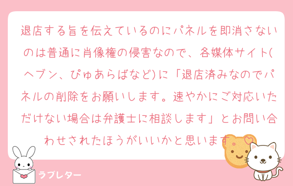 退店する旨を伝えているのにパネルを即消さないのは普通に肖像権の侵害なので、各媒体サイト(ヘブン、ぴゅあらばなど)に「退店済みなのでパネルの削除をお願いします。速やかにご対応いただけない場合は弁護士に相談します」とお問い合わせされたほうがいいかと思います。