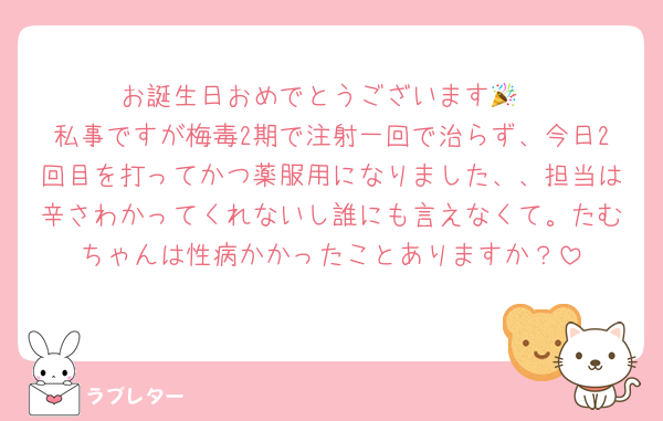 お誕生日おめでとうございます🎉
私事ですが梅毒2期で注射一回で治らず、今日2回目を打ってかつ薬服用になりました、、担当は辛さわかってくれないし誰にも言えなくて。たむちゃんは性病かかったことありますか？