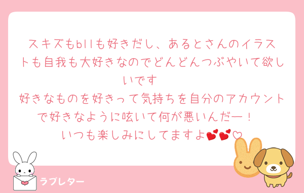 スキズもbllも好きだし、あるとさんのイラストも自我も大好きなのでどんどんつぶやいて欲しいです❣️
好きなものを好きって気持ちを自分のアカウントで好きなように呟いて何が悪いんだー！
いつも楽しみにしてますよ💕💕