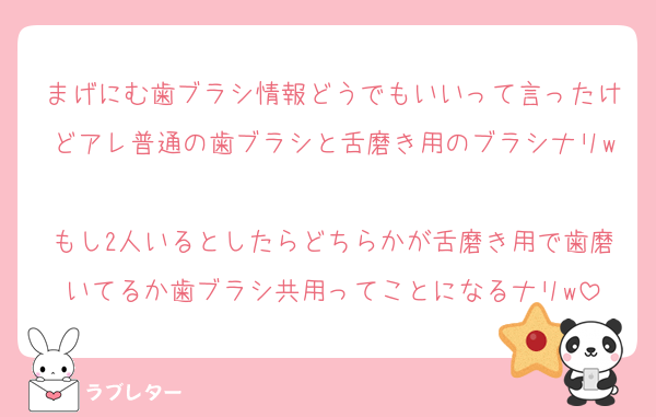 まげにむ歯ブラシ情報どうでもいいって言ったけどアレ普通の歯ブラシと舌磨き用のブラシナリw
もし2人いるとしたらどちらかが舌磨き用で歯磨いてるか歯ブラシ共用ってことになるナリw