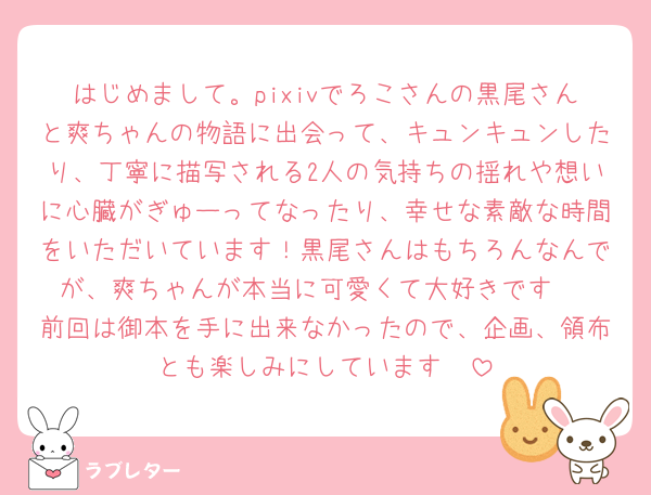 はじめまして。pixivでろこさんの黒尾さんと爽ちゃんの物語に出会って、キュンキュンしたり、丁寧に描写される2人の気持ちの揺れや想いに心臓がぎゅーってなったり、幸せな素敵な時間をいただいています！黒尾さんはもちろんなんでが、爽ちゃんが本当に可愛くて大好きです♡
前回は御本を手に出来なかったので、企画、領布とも楽しみにしています🥰